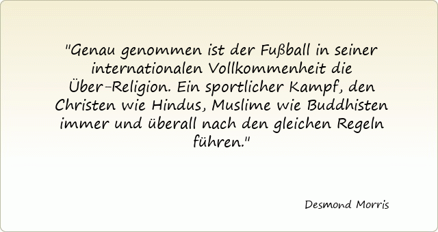 Genau genommen ist der Fußball in seiner internationalen Vollkommenheit die Über-Religion. Ein sportlicher Kampf, den Christen wie Hindus, Muslime wie Buddhisten immer und überall nach den gleichen Regeln führen.